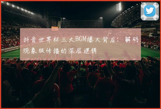 抖音世界杯三大BGM爆火背后:解码现象级传播的深层逻辑