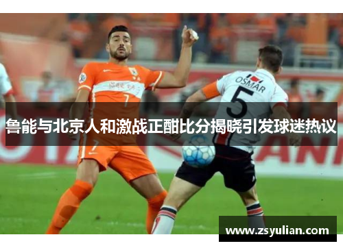 鲁能与北京人和激战正酣比分揭晓引发球迷热议